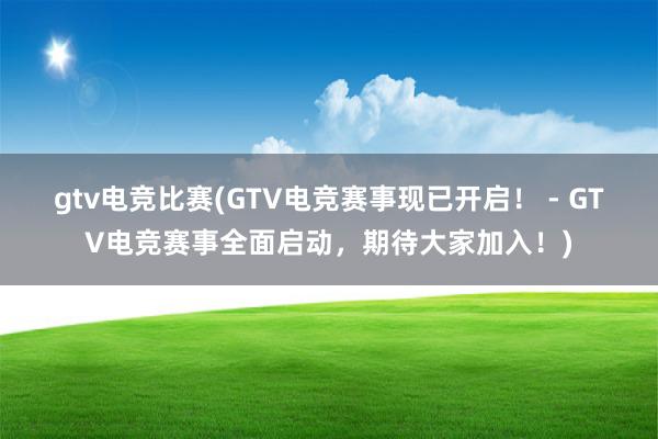 gtv电竞比赛(GTV电竞赛事现已开启！ - GTV电竞赛事全面启动，期待大家加入！)