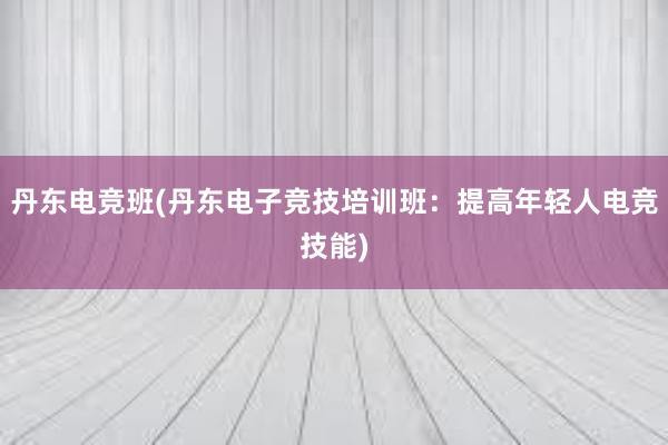 丹东电竞班(丹东电子竞技培训班：提高年轻人电竞技能)