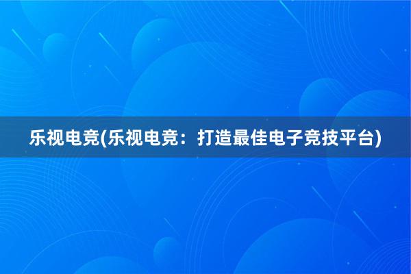 乐视电竞(乐视电竞：打造最佳电子竞技平台)