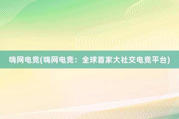 嗨网电竞(嗨网电竞：全球首家大社交电竞平台)