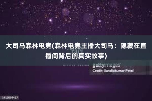 大司马森林电竞(森林电竞主播大司马：隐藏在直播间背后的真实故事)