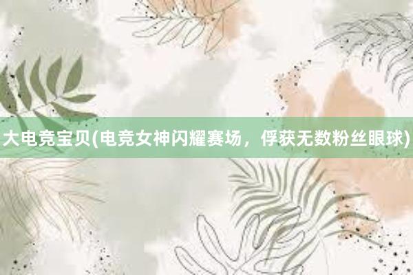 大电竞宝贝(电竞女神闪耀赛场，俘获无数粉丝眼球)