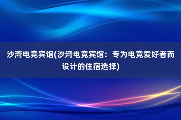 沙湾电竞宾馆(沙湾电竞宾馆：专为电竞爱好者而设计的住宿选择)