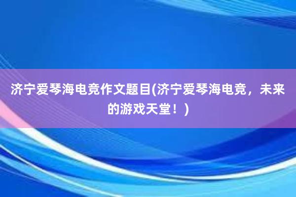 济宁爱琴海电竞作文题目(济宁爱琴海电竞，未来的游戏天堂！)