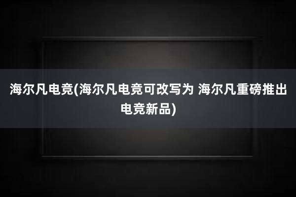 海尔凡电竞(海尔凡电竞可改写为 海尔凡重磅推出电竞新品)