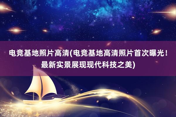 电竞基地照片高清(电竞基地高清照片首次曝光！最新实景展现现代科技之美)