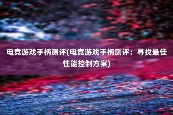 电竞游戏手柄测评(电竞游戏手柄测评：寻找最佳性能控制方案)