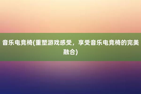 音乐电竞椅(重塑游戏感受，享受音乐电竞椅的完美融合)