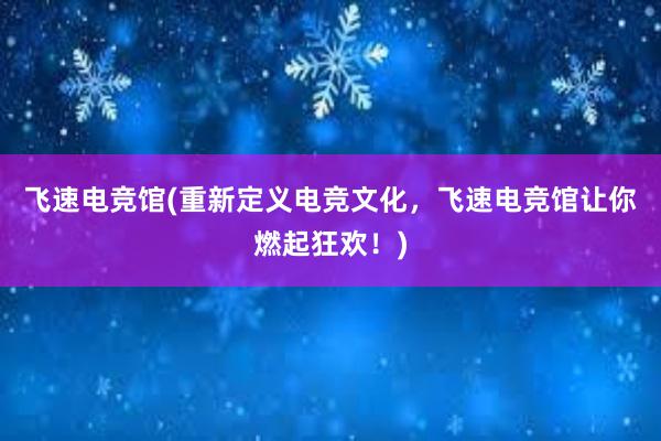 飞速电竞馆(重新定义电竞文化，飞速电竞馆让你燃起狂欢！)