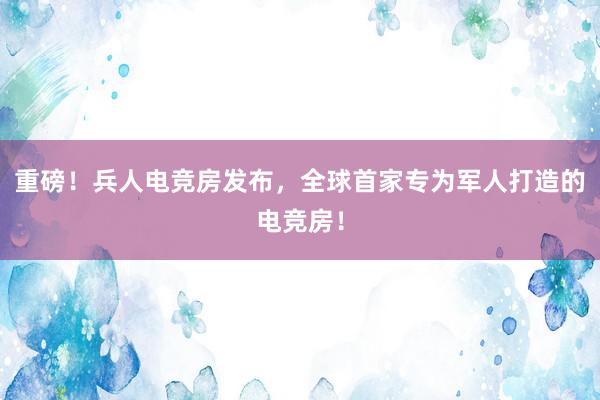 重磅！兵人电竞房发布，全球首家专为军人打造的电竞房！