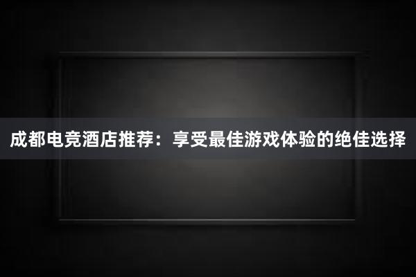 成都电竞酒店推荐：享受最佳游戏体验的绝佳选择