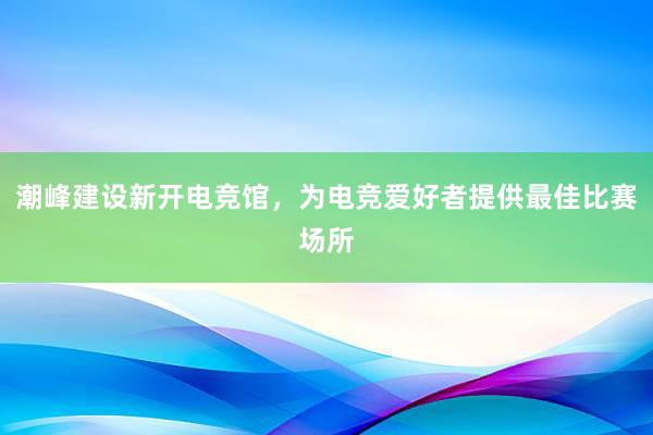 潮峰建设新开电竞馆，为电竞爱好者提供最佳比赛场所