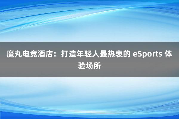 魔丸电竞酒店：打造年轻人最热衷的 eSports 体验场所